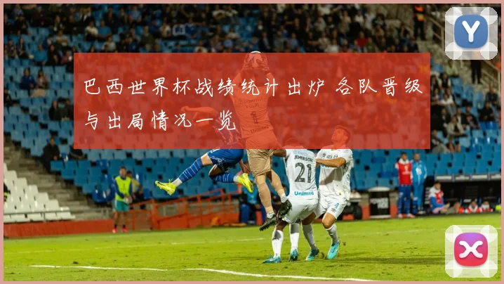 巴西世界杯战绩统计出炉 各队晋级与出局情况一览