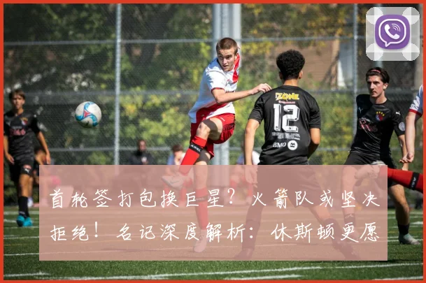 首轮签打包换巨星?火箭队或坚决拒绝!名记深度解析:休斯顿更愿自用选秀权_交易_1_NBA