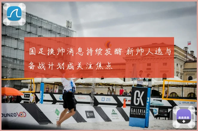 国足换帅消息持续发酵 新帅人选与备战计划成关注焦点