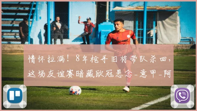 情怀拉满!8年枪手旧将带队杀回,这场友谊赛暗藏欧冠悬念_意甲_阿森纳_赛季