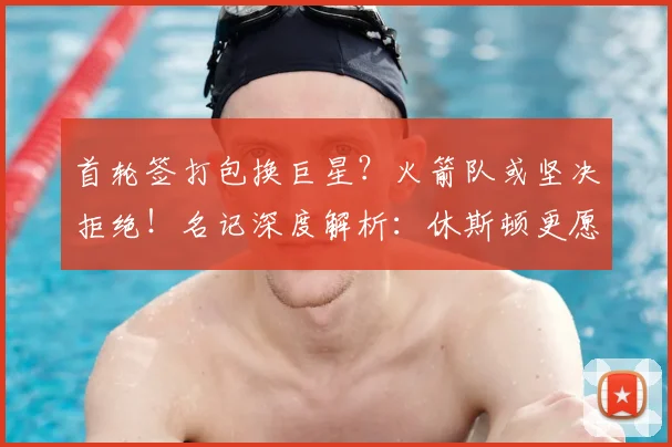 首轮签打包换巨星?火箭队或坚决拒绝!名记深度解析:休斯顿更愿自用选秀权_交易_1_NBA