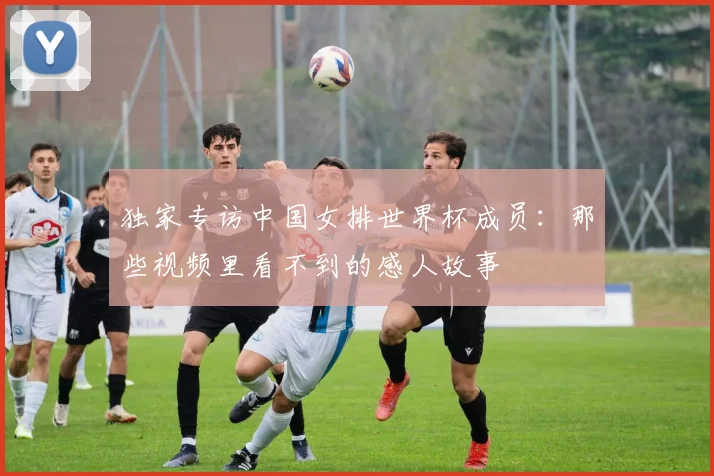 独家专访中国女排世界杯成员：那些视频里看不到的感人故事
