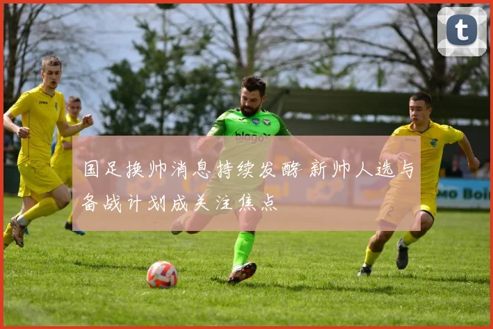 国足换帅消息持续发酵 新帅人选与备战计划成关注焦点